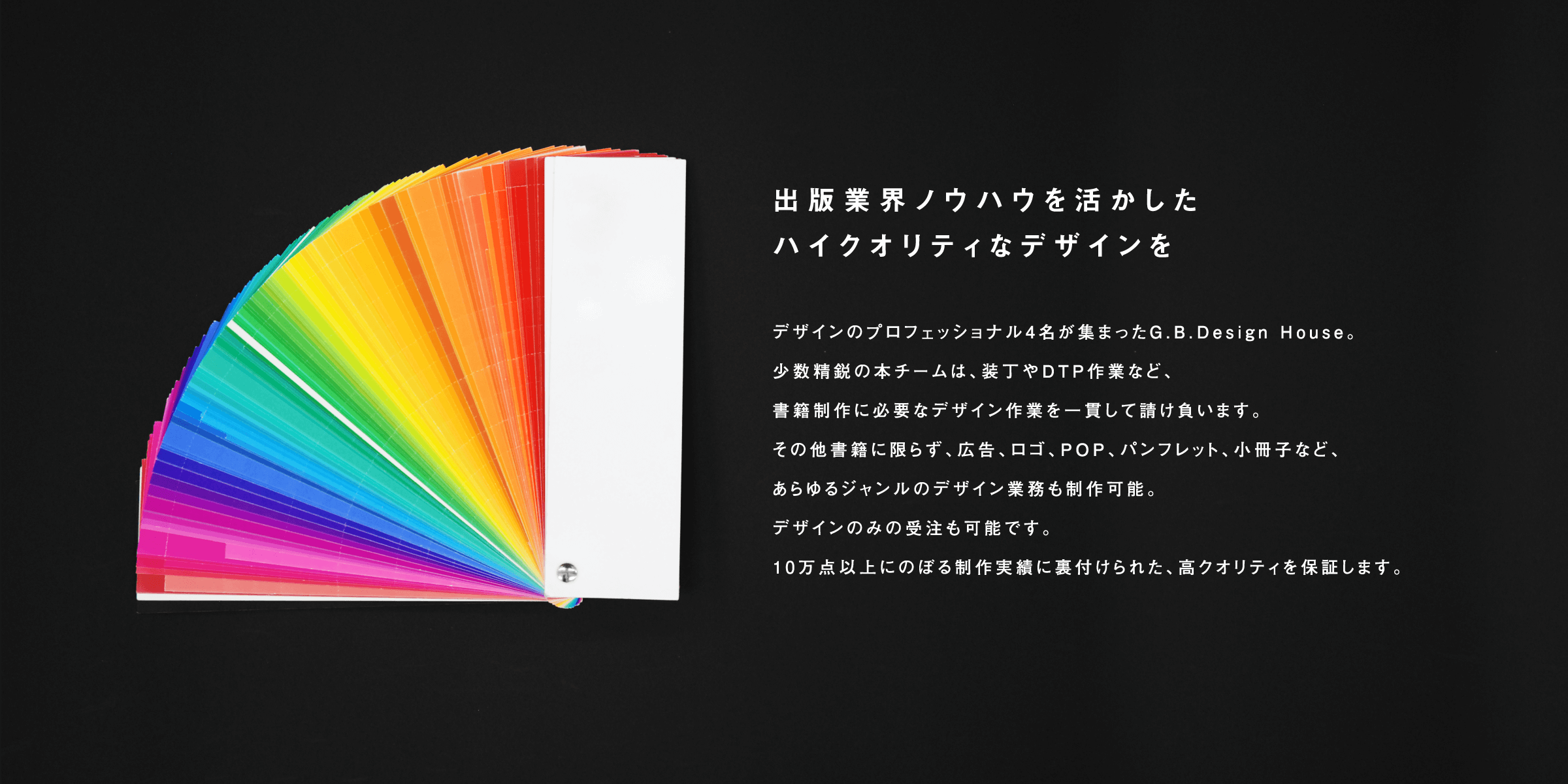 出版業界ノウハウを活かしたハイクオリティなデザインを デザインのプロフェッショナル４名が集まったG.B.Design House。少数精鋭の本チームは、装丁やDTP作業など、書籍制作に必要なデザイン作業を一貫して請け負います。その他書籍にかぎらず、広告、ロゴ、POP、パンフレット、小冊子など、あらゆるジャンルのデザイン業務も製作可能。デザインのみの受注も可能です。10万店以上に登る制作実績に裏付けられた、高クオリティを保証します。