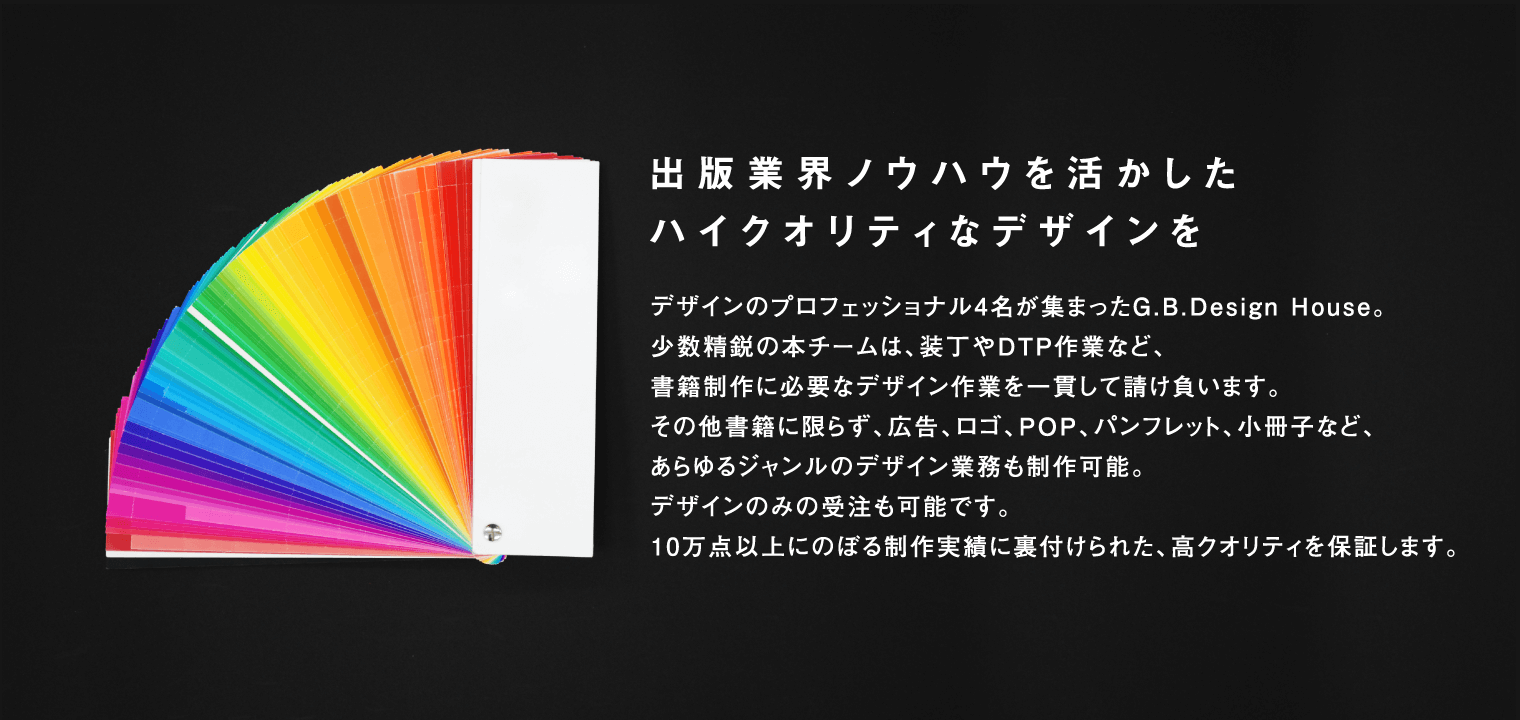 出版業界ノウハウを活かしたハイクオリティなデザインを デザインのプロフェッショナル４名が集まったG.B.Design House。少数精鋭の本チームは、装丁やDTP作業など、書籍制作に必要なデザイン作業を一貫して請け負います。その他書籍にかぎらず、広告、ロゴ、POP、パンフレット、小冊子など、あらゆるジャンルのデザイン業務も製作可能。デザインのみの受注も可能です。10万店以上に登る制作実績に裏付けられた、高クオリティを保証します。