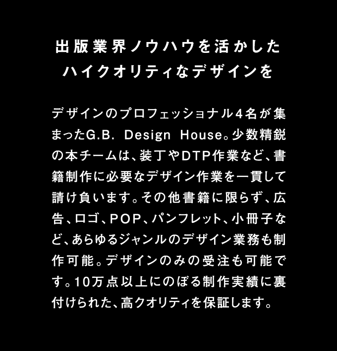 出版業界ノウハウを活かしたハイクオリティなデザインを デザインのプロフェッショナル４名が集まったG.B.Design House。少数精鋭の本チームは、装丁やDTP作業など、書籍制作に必要なデザイン作業を一貫して請け負います。その他書籍にかぎらず、広告、ロゴ、POP、パンフレット、小冊子など、あらゆるジャンルのデザイン業務も製作可能。デザインのみの受注も可能です。10万店以上に登る制作実績に裏付けられた、高クオリティを保証します。