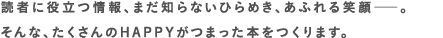 読者に役立つ情報、まだ知らないひらめき、あふれる笑顔――。そんな、たくさんのHAPPYがつまった本をつくります。