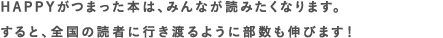 HAPPYがつまった本は、みんなが読みたくなります。<br>すると、全国の読者に行き渡るように部数も伸びます！